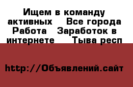 Ищем в команду активных. - Все города Работа » Заработок в интернете   . Тыва респ.